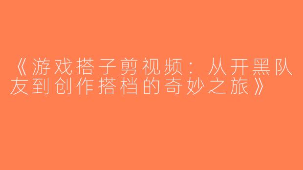 《游戏搭子剪视频：从开黑队友到创作搭档的奇妙之旅》