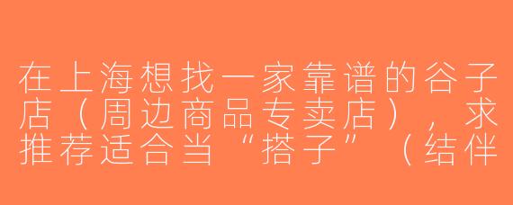 在上海想找一家靠谱的谷子店（周边商品专卖店），求推荐适合当“搭子”（结伴同去）的店铺，最好交通方便、种类齐全！