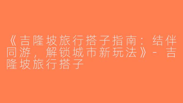 《吉隆坡旅行搭子指南：结伴同游，解锁城市新玩法》-吉隆坡旅行搭子