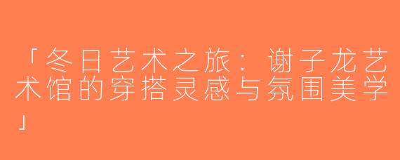 「冬日艺术之旅：谢子龙艺术馆的穿搭灵感与氛围美学」