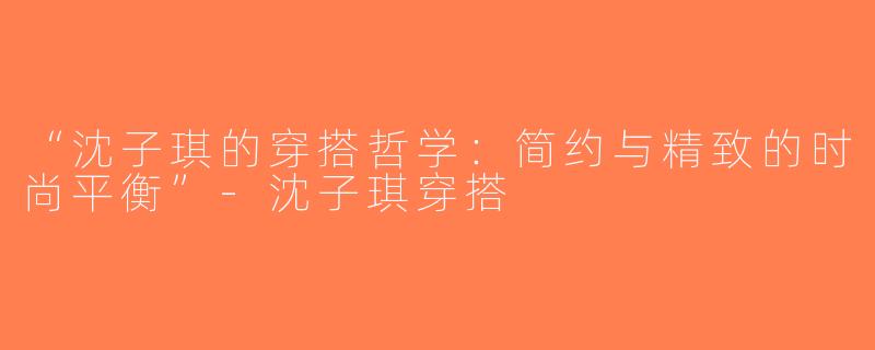 “沈子琪的穿搭哲学：简约与精致的时尚平衡”-沈子琪穿搭
