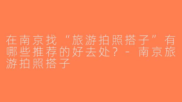 在南京找“旅游拍照搭子”有哪些推荐的好去处？-南京旅游拍照搭子