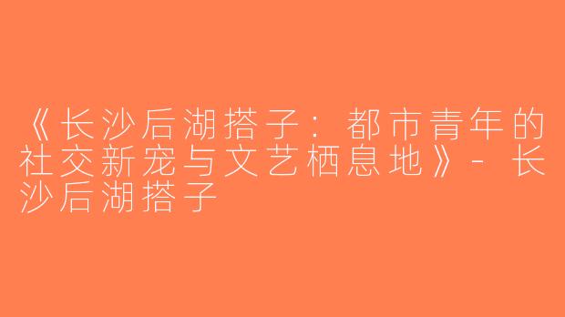 《长沙后湖搭子：都市青年的社交新宠与文艺栖息地》-长沙后湖搭子