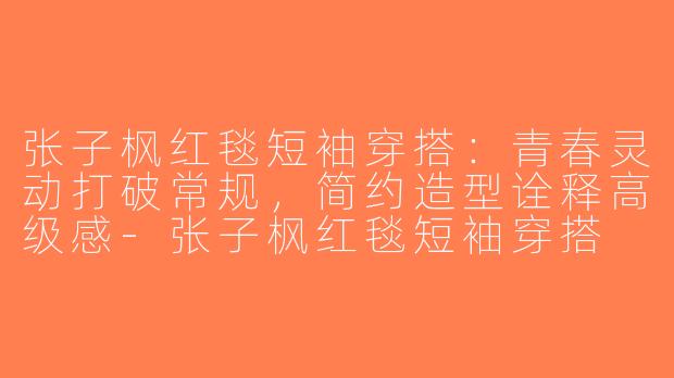 张子枫红毯短袖穿搭：青春灵动打破常规，简约造型诠释高级感-张子枫红毯短袖穿搭