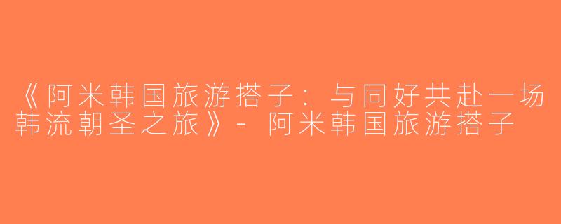 《阿米韩国旅游搭子：与同好共赴一场韩流朝圣之旅》-阿米韩国旅游搭子