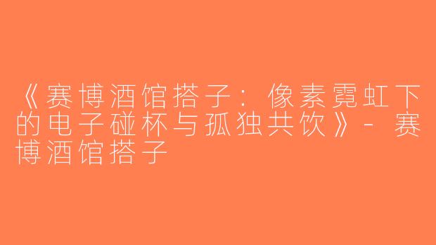 《赛博酒馆搭子：像素霓虹下的电子碰杯与孤独共饮》-赛博酒馆搭子