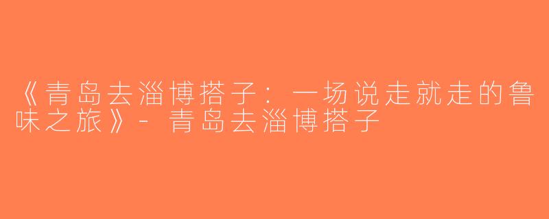 《青岛去淄博搭子：一场说走就走的鲁味之旅》-青岛去淄博搭子