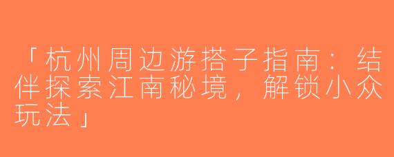 「杭州周边游搭子指南：结伴探索江南秘境，解锁小众玩法」