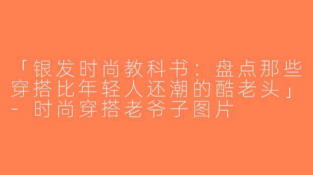 「银发时尚教科书：盘点那些穿搭比年轻人还潮的酷老头」-时尚穿搭老爷子图片