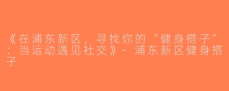 《在浦东新区，寻找你的“健身搭子”：当运动遇见社交》-浦东新区健身搭子