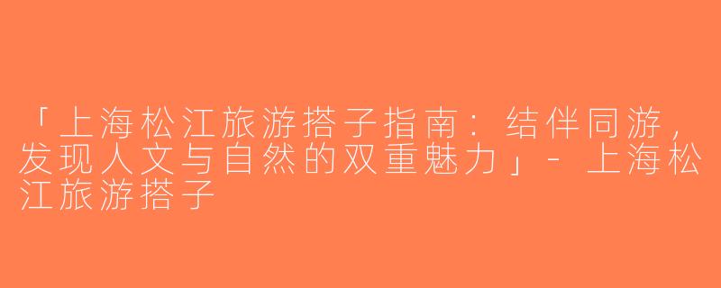 「上海松江旅游搭子指南：结伴同游，发现人文与自然的双重魅力」-上海松江旅游搭子