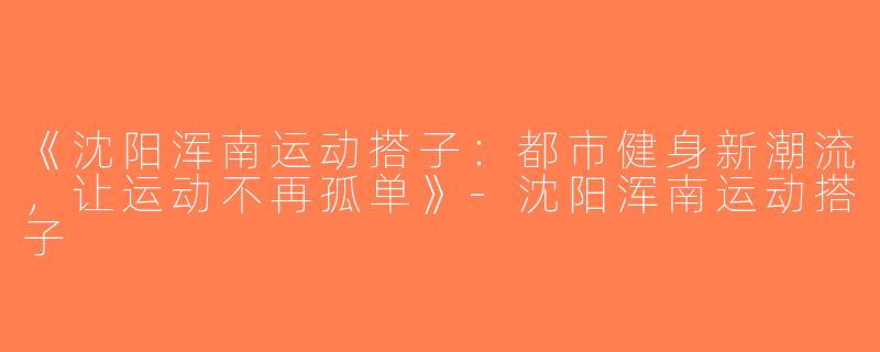 《沈阳浑南运动搭子：都市健身新潮流，让运动不再孤单》-沈阳浑南运动搭子
