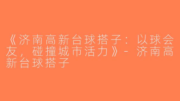 《济南高新台球搭子：以球会友，碰撞城市活力》-济南高新台球搭子