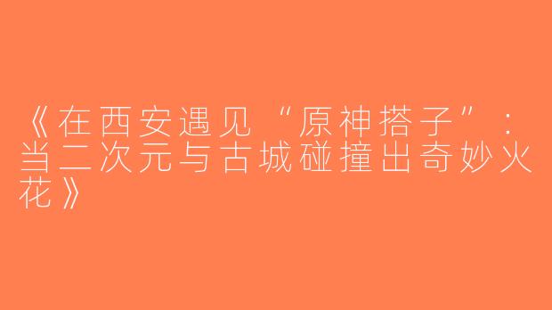 《在西安遇见“原神搭子”：当二次元与古城碰撞出奇妙火花》