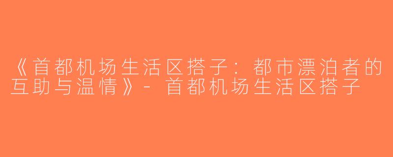 《首都机场生活区搭子：都市漂泊者的互助与温情》-首都机场生活区搭子