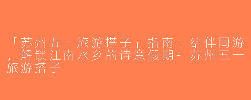 「苏州五一旅游搭子」指南：结伴同游，解锁江南水乡的诗意假期-苏州五一旅游搭子