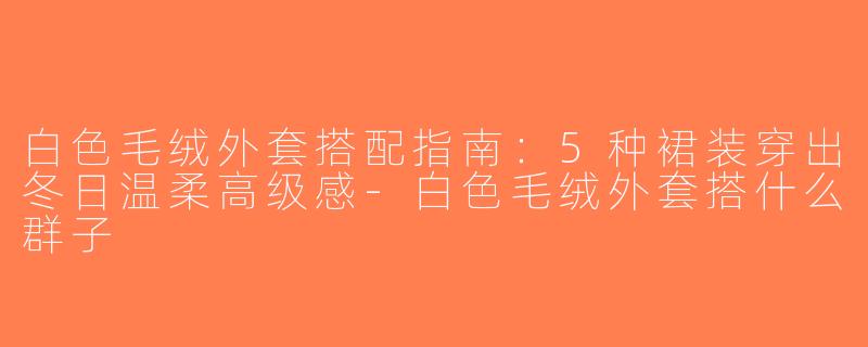 白色毛绒外套搭配指南：5种裙装穿出冬日温柔高级感-白色毛绒外套搭什么群子