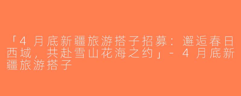 「4月底新疆旅游搭子招募：邂逅春日西域，共赴雪山花海之约」-4月底新疆旅游搭子