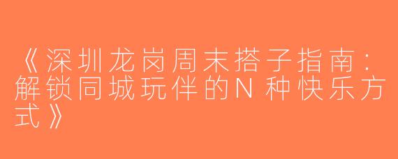 《深圳龙岗周末搭子指南：解锁同城玩伴的N种快乐方式》