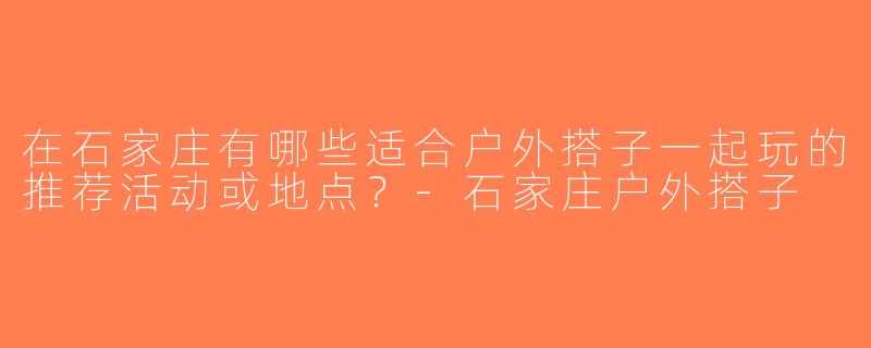 在石家庄有哪些适合户外搭子一起玩的推荐活动或地点？-石家庄户外搭子