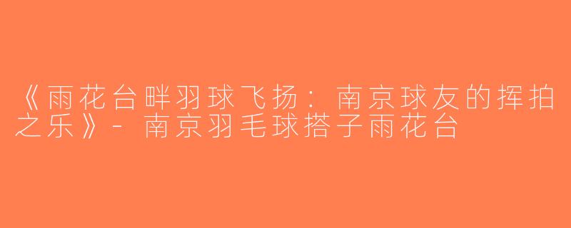 《雨花台畔羽球飞扬：南京球友的挥拍之乐》-南京羽毛球搭子雨花台