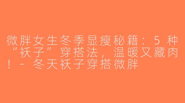 微胖女生冬季显瘦秘籍：5种“袄子”穿搭法，温暖又藏肉！-冬天袄子穿搭微胖
