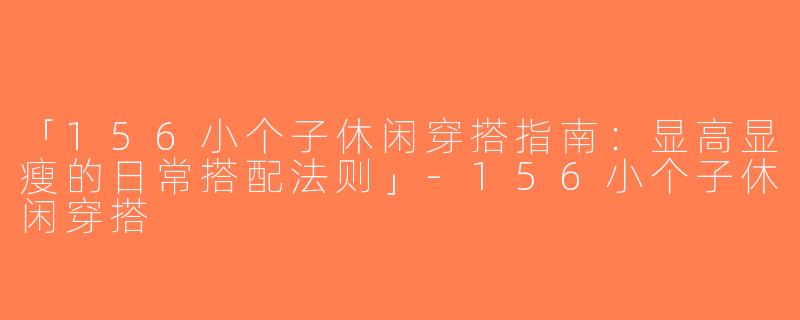 「156小个子休闲穿搭指南：显高显瘦的日常搭配法则」-156小个子休闲穿搭