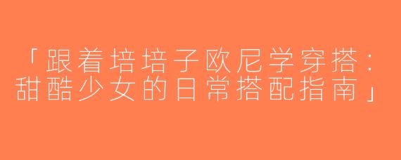 「跟着培培子欧尼学穿搭：甜酷少女的日常搭配指南」
