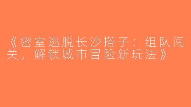 《密室逃脱长沙搭子：组队闯关，解锁城市冒险新玩法》