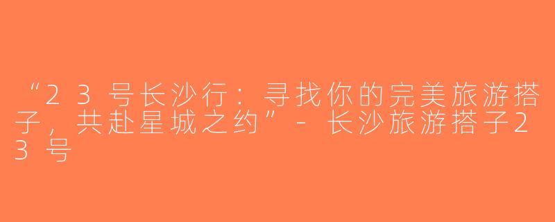 “23号长沙行：寻找你的完美旅游搭子，共赴星城之约”-长沙旅游搭子23号
