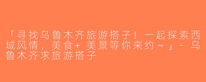 「寻找乌鲁木齐旅游搭子！一起探索西域风情，美食+美景等你来约～」-乌鲁木齐求旅游搭子