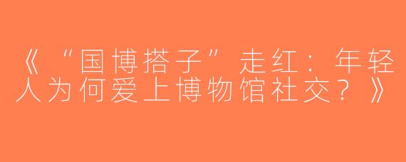 《“国博搭子”走红：年轻人为何爱上博物馆社交？》