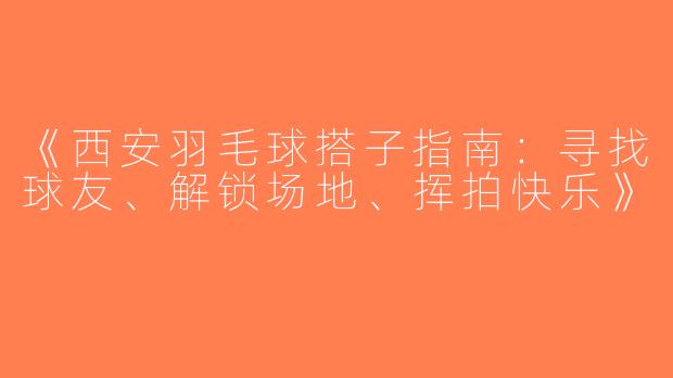 《西安羽毛球搭子指南：寻找球友、解锁场地、挥拍快乐》