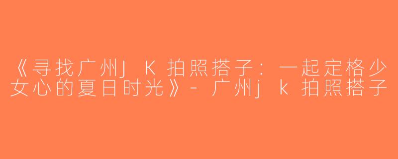 《寻找广州JK拍照搭子：一起定格少女心的夏日时光》-广州jk拍照搭子