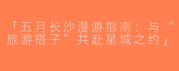 「五月长沙漫游指南：与“旅游搭子”共赴星城之约」