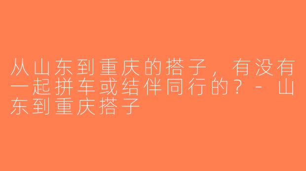 从山东到重庆的搭子，有没有一起拼车或结伴同行的？-山东到重庆搭子