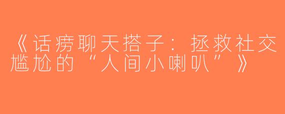 《话痨聊天搭子：拯救社交尴尬的“人间小喇叭”》