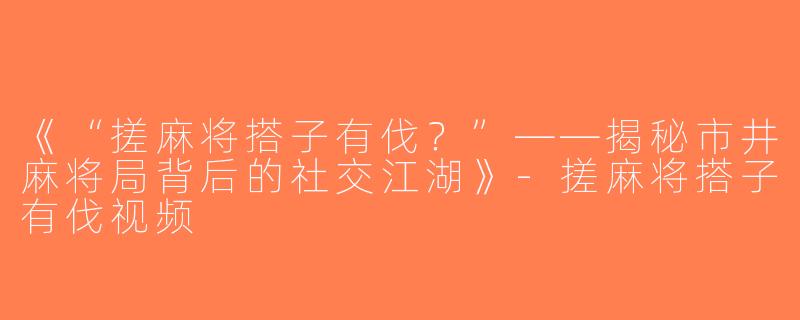 《“搓麻将搭子有伐？”——揭秘市井麻将局背后的社交江湖》-搓麻将搭子有伐视频