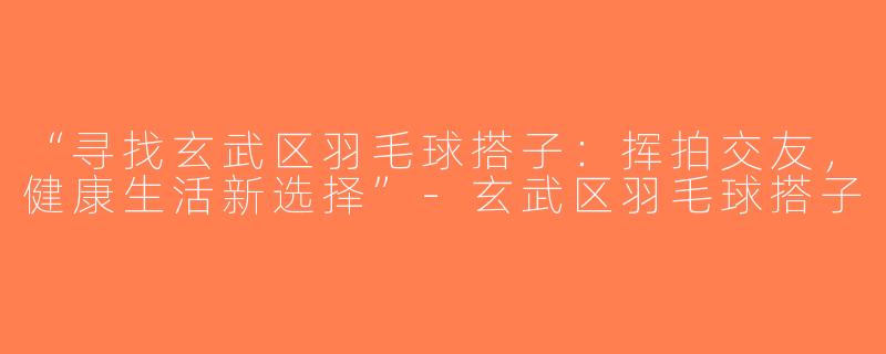 “寻找玄武区羽毛球搭子：挥拍交友，健康生活新选择”-玄武区羽毛球搭子