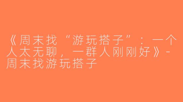 《周末找“游玩搭子”：一个人太无聊，一群人刚刚好》-周末找游玩搭子
