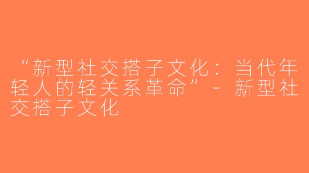 “新型社交搭子文化：当代年轻人的轻关系革命”-新型社交搭子文化