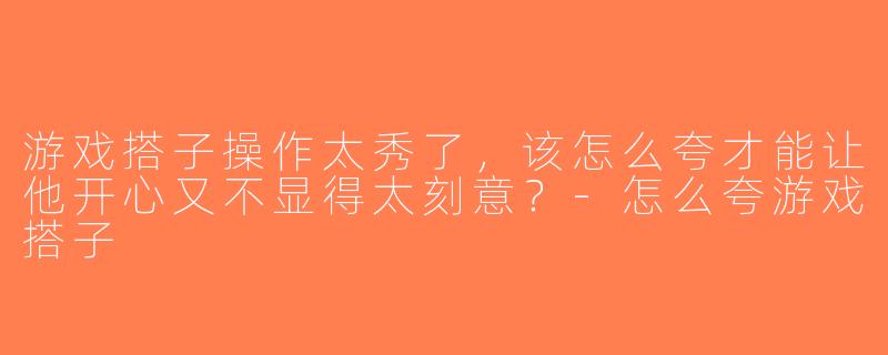 游戏搭子操作太秀了，该怎么夸才能让他开心又不显得太刻意？-怎么夸游戏搭子