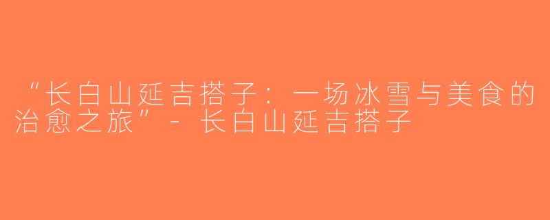 “长白山延吉搭子：一场冰雪与美食的治愈之旅”-长白山延吉搭子