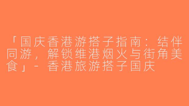 「国庆香港游搭子指南：结伴同游，解锁维港烟火与街角美食」-香港旅游搭子国庆
