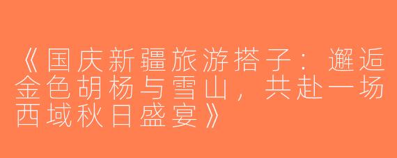 《国庆新疆旅游搭子：邂逅金色胡杨与雪山，共赴一场西域秋日盛宴》