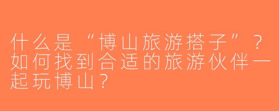 什么是“博山旅游搭子”？如何找到合适的旅游伙伴一起玩博山？