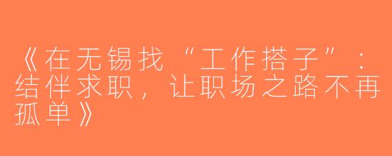《在无锡找“工作搭子”：结伴求职，让职场之路不再孤单》
