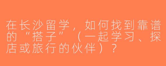在长沙留学，如何找到靠谱的“搭子”（一起学习、探店或旅行的伙伴）？