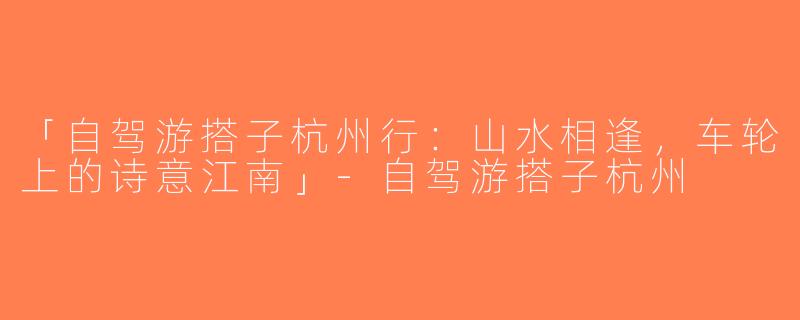 「自驾游搭子杭州行：山水相逢，车轮上的诗意江南」-自驾游搭子杭州