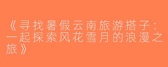 《寻找暑假云南旅游搭子：一起探索风花雪月的浪漫之旅》